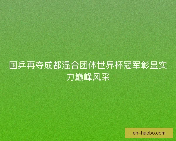 国乒再夺成都混合团体世界杯冠军彰显实力巅峰风采