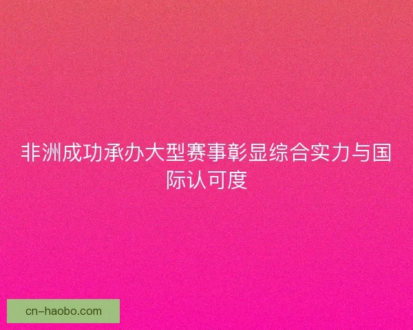 非洲成功承办大型赛事彰显综合实力与国际认可度