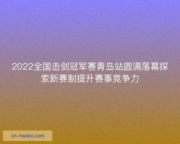 2022全国击剑冠军赛青岛站圆满落幕探索新赛制提升赛事竞争力