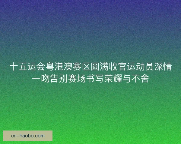 十五运会粤港澳赛区圆满收官运动员深情一吻告别赛场书写荣耀与不舍